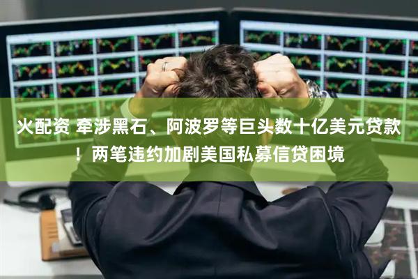 火配资 牵涉黑石、阿波罗等巨头数十亿美元贷款！两笔违约加剧美国私募信贷困境