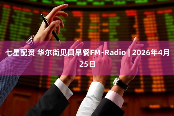 七星配资 华尔街见闻早餐FM-Radio | 2026年4月25日